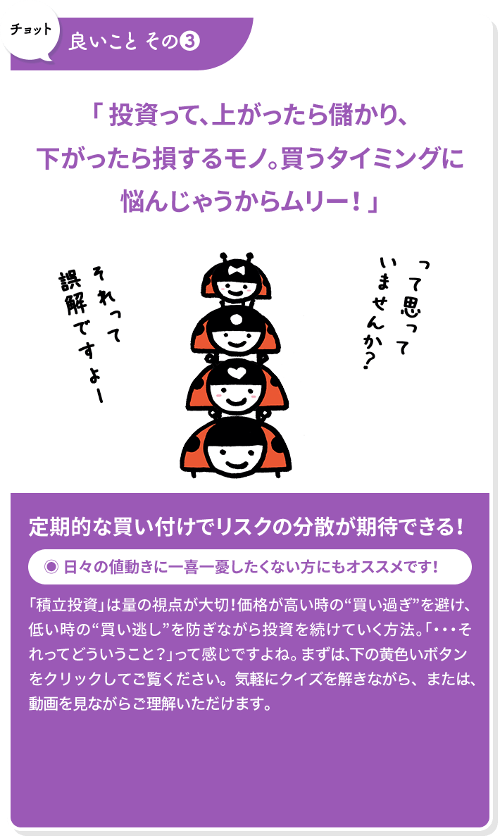 チョット良いこと その3 「 投資って、上がったら儲かり、下がったら損するモノ。買うタイミングに悩んじゃうからムリー！ 」定期的な買い付けでリスクの分散が期待できる！
